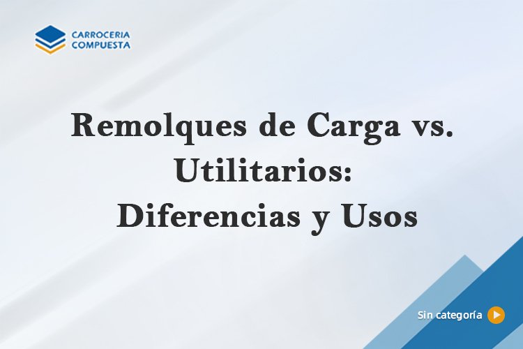 Remolques de Carga vs. Utilitarios: Diferencias y Usos