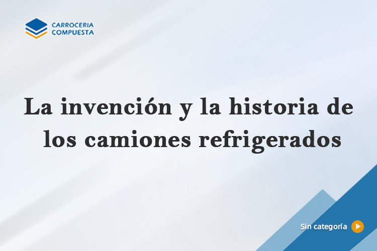 La invención y la historia de los camiones refrigerados
